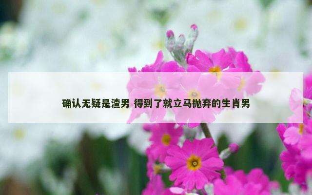 确认无疑是渣男 得到了就立马抛弃的生肖男