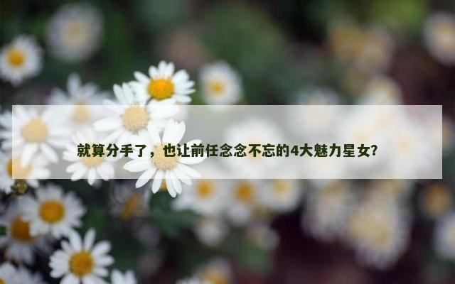 就算分手了，也让前任念念不忘的4大魅力星女？