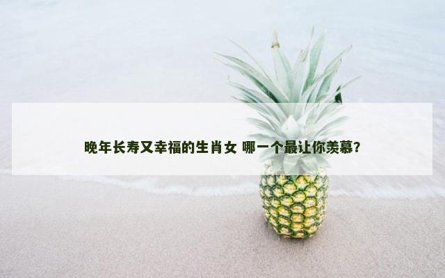 晚年长寿又幸福的生肖女 哪一个最让你羡慕？