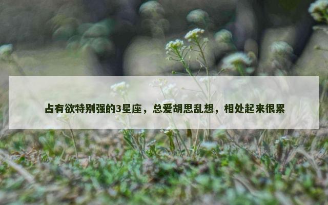 占有欲特别强的3星座，总爱胡思乱想，相处起来很累