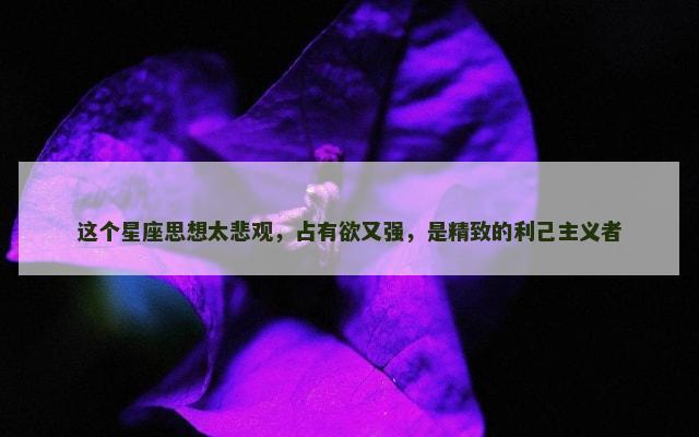 这个星座思想太悲观，占有欲又强，是精致的利己主义者