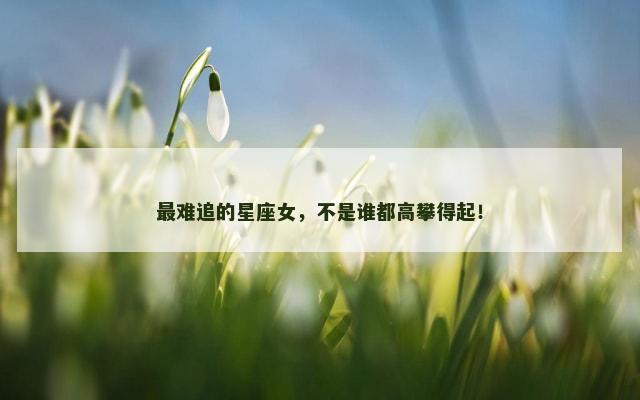 最难追的星座女，不是谁都高攀得起！