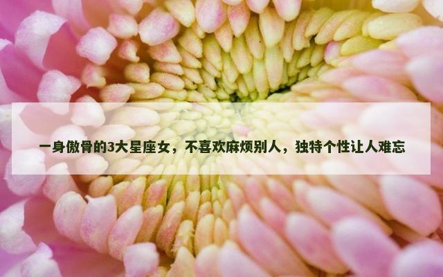 一身傲骨的3大星座女，不喜欢麻烦别人，独特个性让人难忘