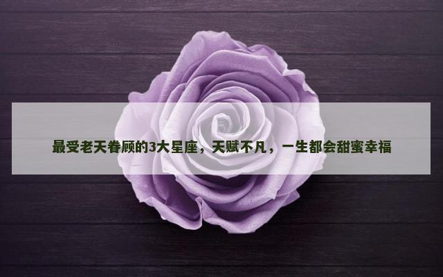 最受老天眷顾的3大星座，天赋不凡，一生都会甜蜜幸福