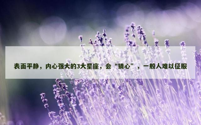 表面平静，内心强大的3大星座，会“猜心”，一般人难以征服