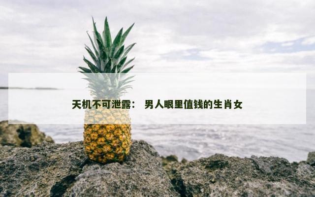 天机不可泄露： 男人眼里值钱的生肖女