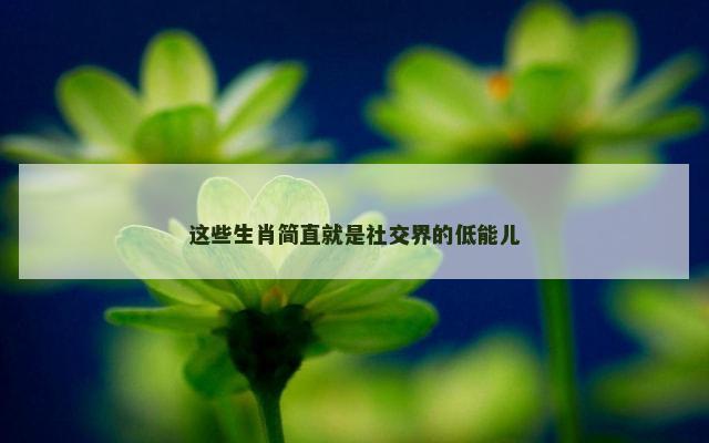 这些生肖简直就是社交界的低能儿