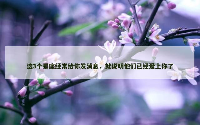 这3个星座经常给你发消息，就说明他们已经爱上你了