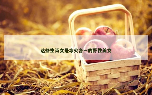 这些生肖女是冰火合一的野性美女