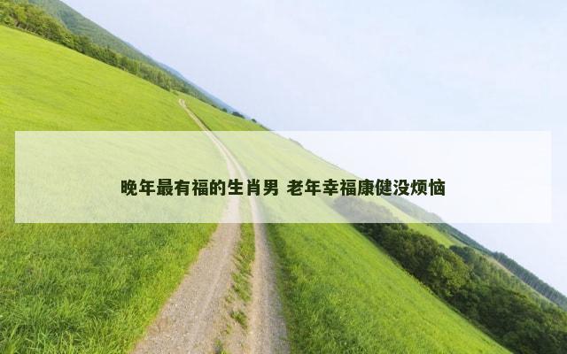 晚年最有福的生肖男 老年幸福康健没烦恼