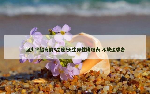 回头率超高的3星座!天生异性缘爆表,不缺追求者