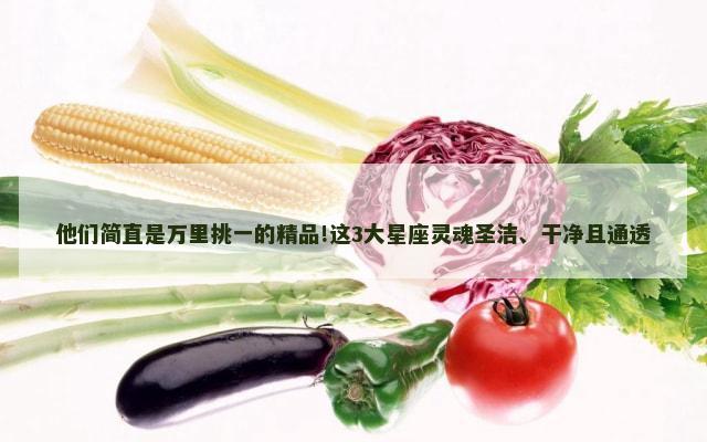他们简直是万里挑一的精品!这3大星座灵魂圣洁、干净且通透