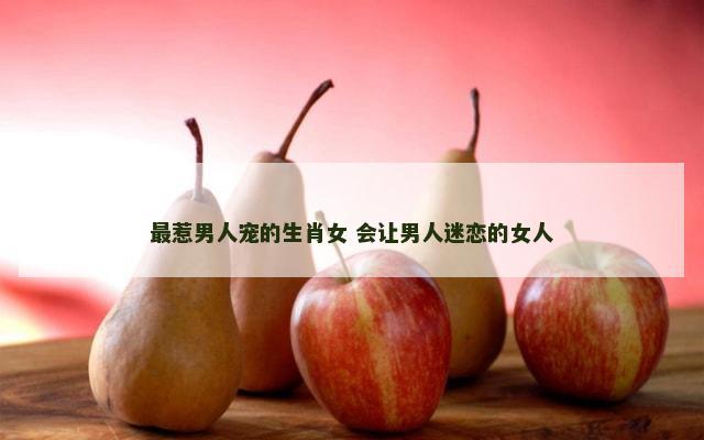 最惹男人宠的生肖女 会让男人迷恋的女人