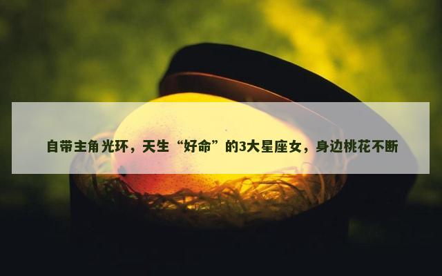 自带主角光环，天生“好命”的3大星座女，身边桃花不断