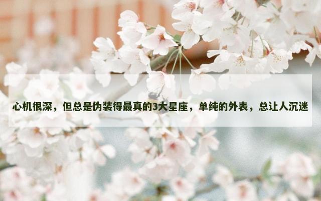 心机很深，但总是伪装得最真的3大星座，单纯的外表，总让人沉迷
