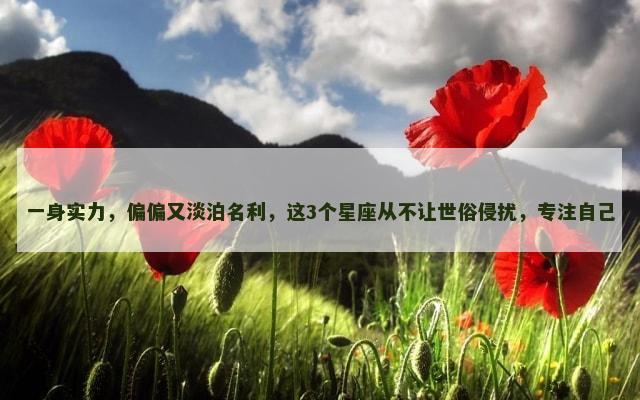 一身实力，偏偏又淡泊名利，这3个星座从不让世俗侵扰，专注自己