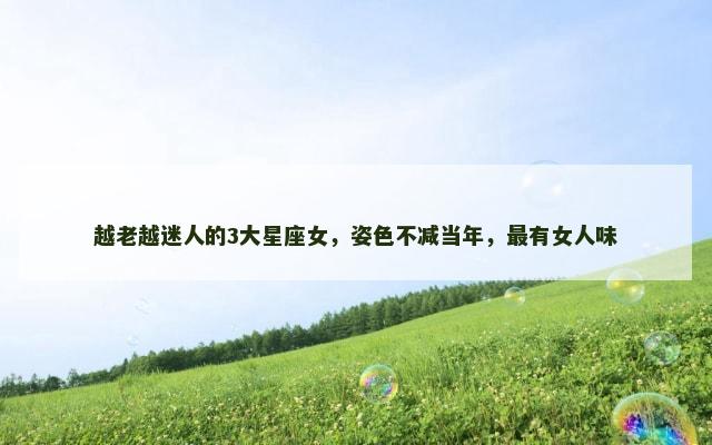 越老越迷人的3大星座女，姿色不减当年，最有女人味