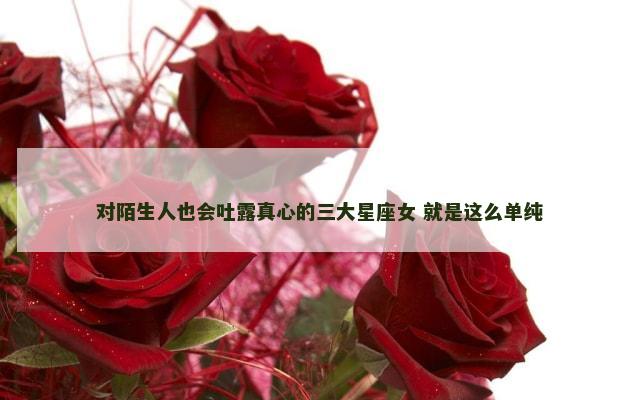 对陌生人也会吐露真心的三大星座女 就是这么单纯
