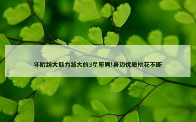 年龄越大魅力越大的3星座男!身边优质桃花不断