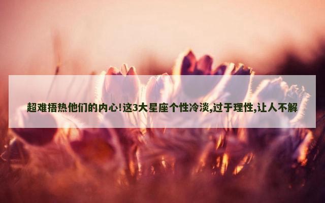 超难捂热他们的内心!这3大星座个性冷淡,过于理性,让人不解