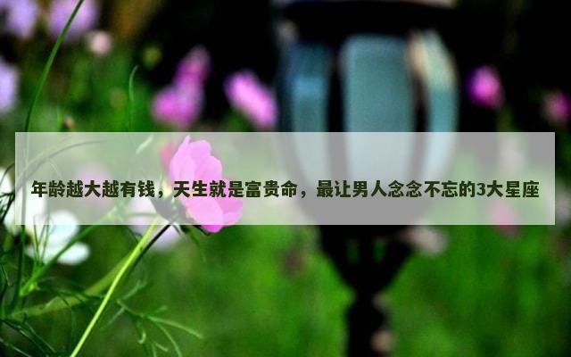 年龄越大越有钱，天生就是富贵命，最让男人念念不忘的3大星座