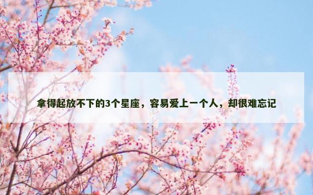 拿得起放不下的3个星座，容易爱上一个人，却很难忘记