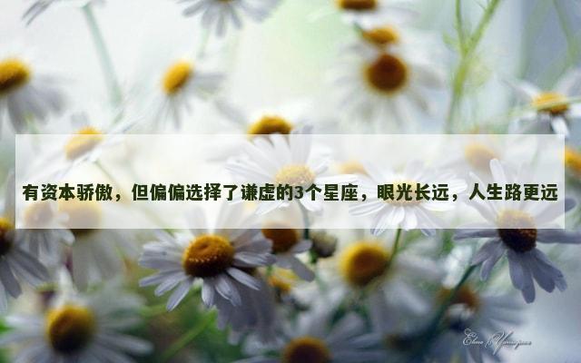 有资本骄傲，但偏偏选择了谦虚的3个星座，眼光长远，人生路更远