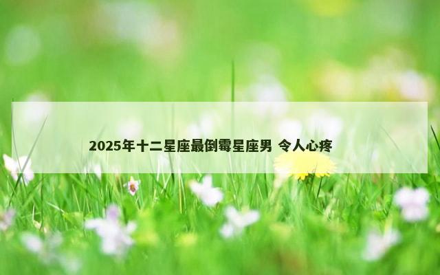 2025年十二星座最倒霉星座男 令人心疼 　　