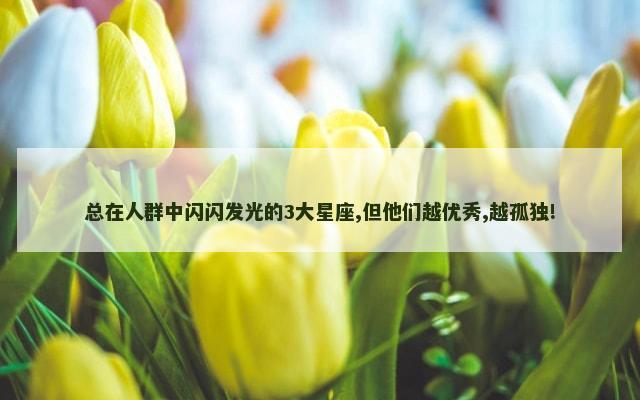 总在人群中闪闪发光的3大星座,但他们越优秀,越孤独!
