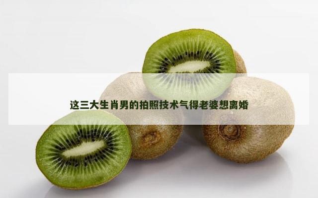 这三大生肖男的拍照技术气得老婆想离婚