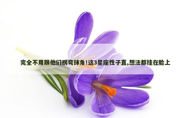 完全不用跟他们拐弯抹角!这3星座性子直,想法都挂在脸上