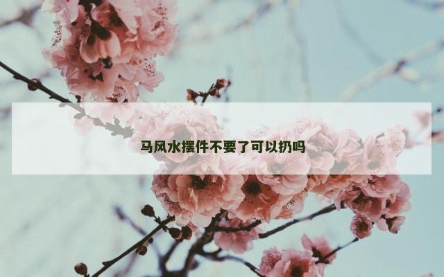 马风水摆件不要了可以扔吗
