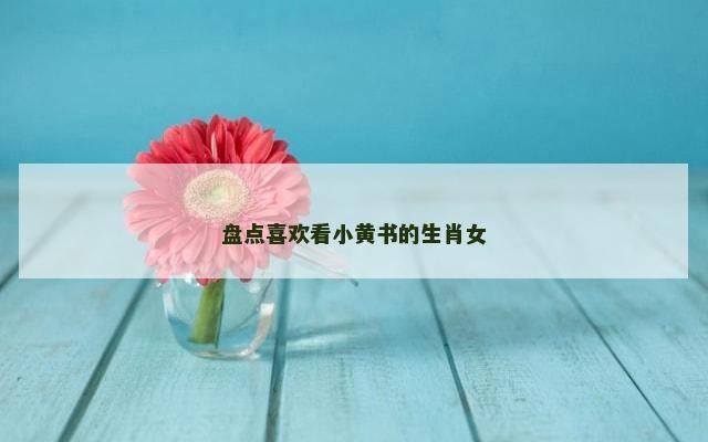 盘点喜欢看小黄书的生肖女
