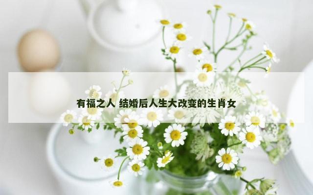 有福之人 结婚后人生大改变的生肖女