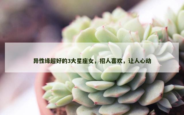 异性缘超好的3大星座女，招人喜欢，让人心动