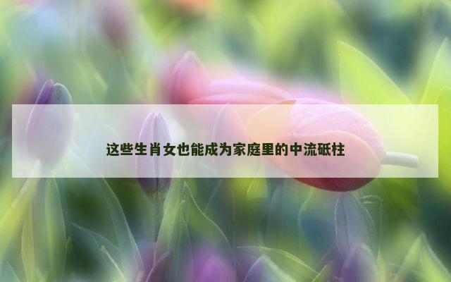 这些生肖女也能成为家庭里的中流砥柱