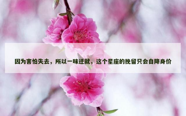因为害怕失去，所以一味迁就，这个星座的挽留只会自降身价