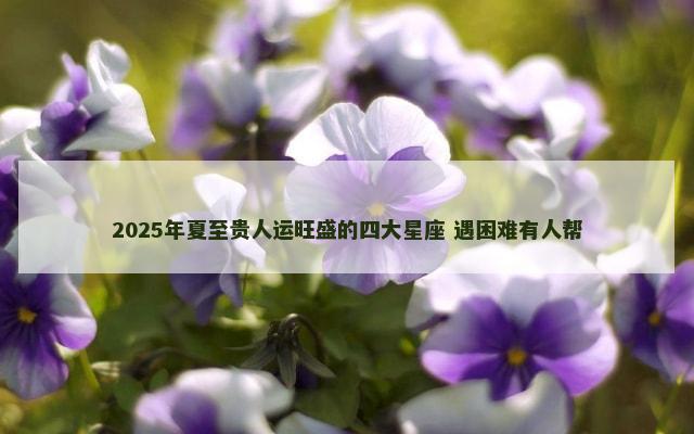 2025年夏至贵人运旺盛的四大星座 遇困难有人帮