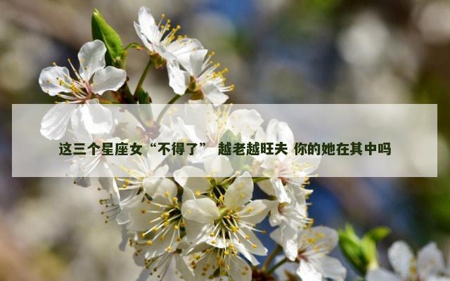这三个星座女“不得了” 越老越旺夫 你的她在其中吗