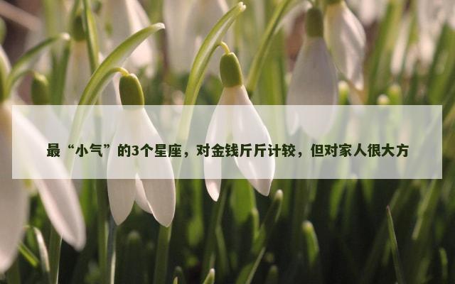 最“小气”的3个星座，对金钱斤斤计较，但对家人很大方