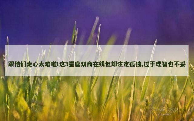 跟他们走心太难啦!这3星座双商在线但却注定孤独,过于理智也不妥