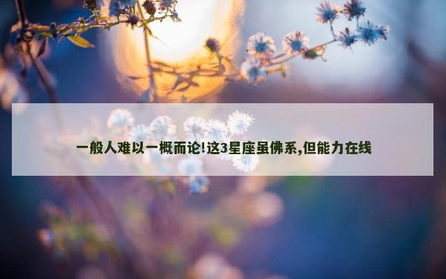 一般人难以一概而论!这3星座虽佛系,但能力在线