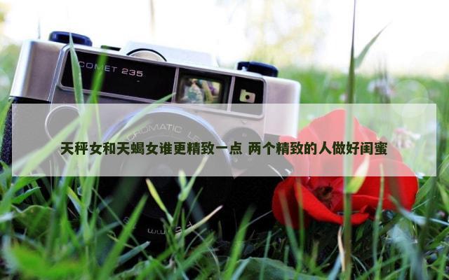 天秤女和天蝎女谁更精致一点 两个精致的人做好闺蜜