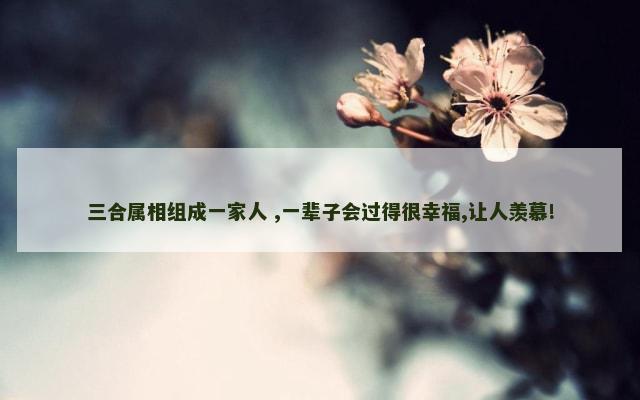 三合属相组成一家人 ,一辈子会过得很幸福,让人羡慕!
