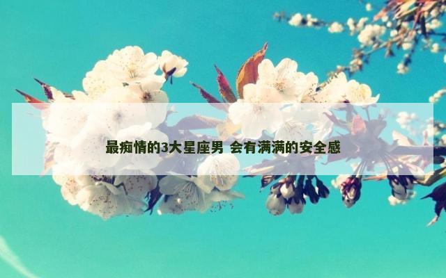 最痴情的3大星座男 会有满满的安全感
