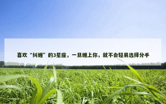 喜欢“纠缠”的3星座，一旦缠上你，就不会轻易选择分手
