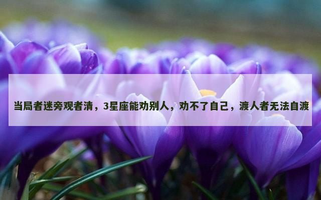 当局者迷旁观者清，3星座能劝别人，劝不了自己，渡人者无法自渡