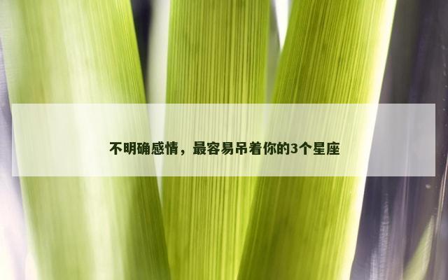 不明确感情，最容易吊着你的3个星座