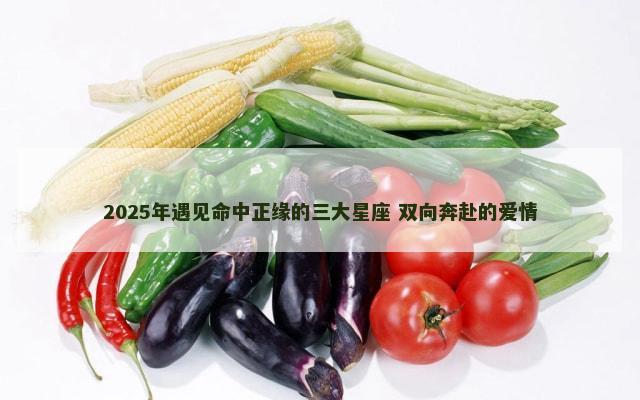 2025年遇见命中正缘的三大星座 双向奔赴的爱情