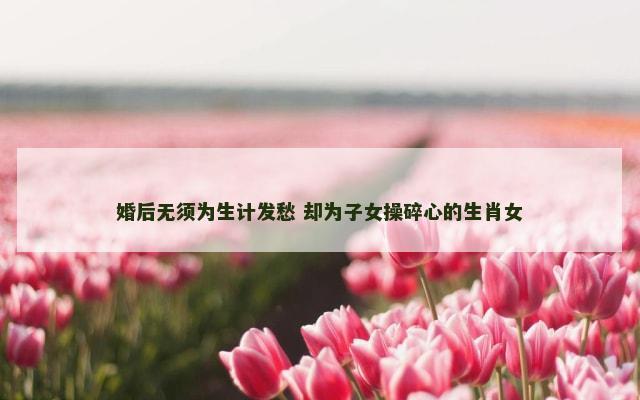 婚后无须为生计发愁 却为子女操碎心的生肖女